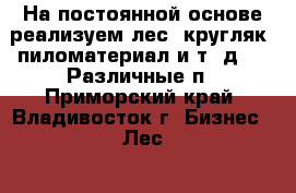 На постоянной основе реализуем лес, кругляк, пиломатериал и т. д.    Различные п - Приморский край, Владивосток г. Бизнес » Лес   . Приморский край